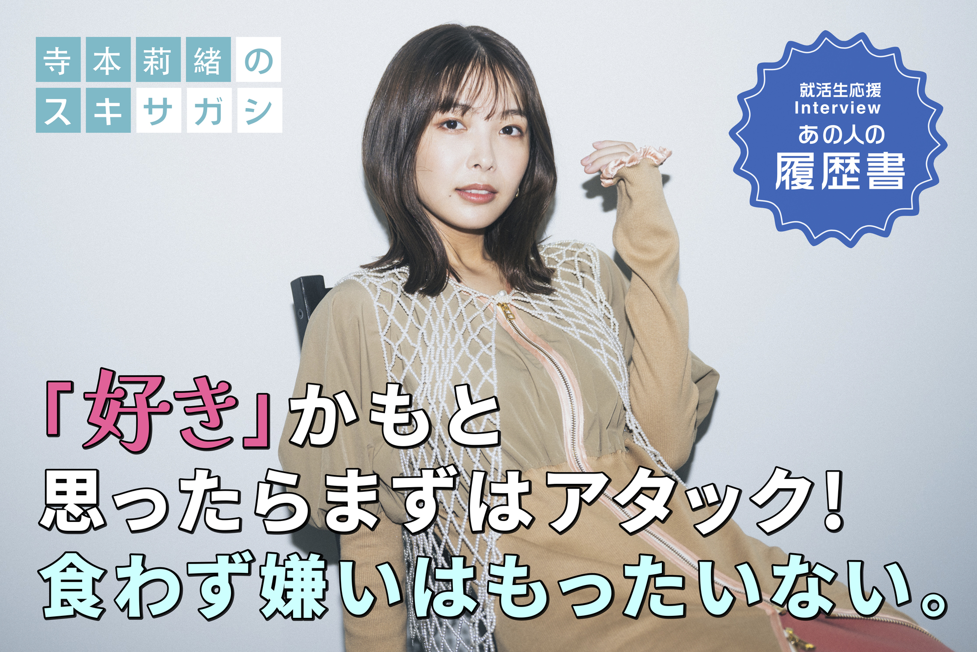 寺本莉緒の“スキサガシ” 「好き」かもと思ったらまずはアタック！ 食わず嫌いはもったいない。– あの人の履歴書